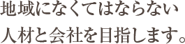 地域になくてはならない人材と会社を目指します。