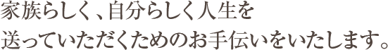 家族らしく、自分らしく人生を送っていただくためのお手伝いをいたします。