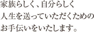 家族らしく、自分らしく人生を送っていただくためのお手伝いをいたします。