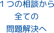 １つの相談から全ての問題解決へ