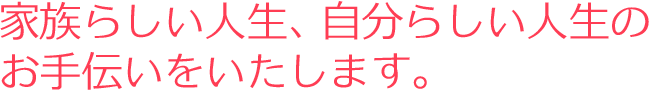 家族らしい人生、自分らしい人生のお手伝いをいたします。