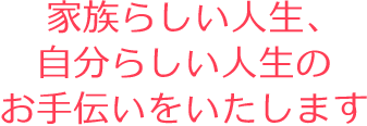 家族らしい人生、自分らしい人生のお手伝いをいたします。