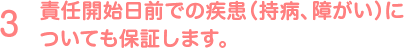 責任開始日前での疾患（持病、障がい）についても保証します。